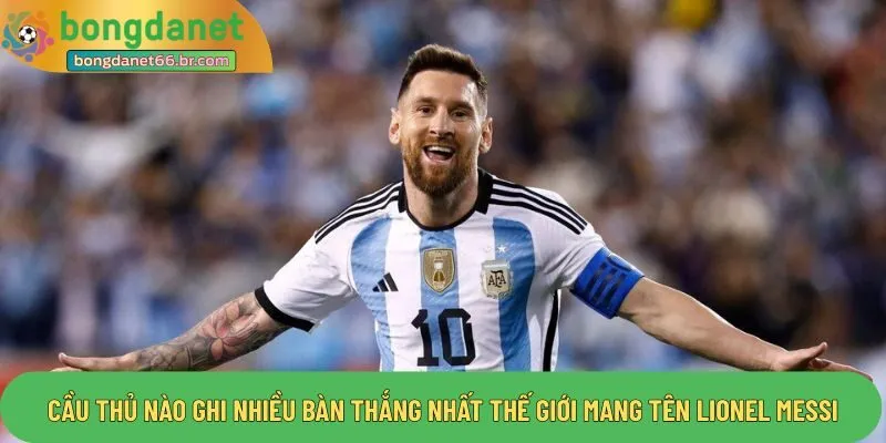 Cầu thủ nào ghi nhiều bàn thắng nhất thế giới mang tên Lionel Messi