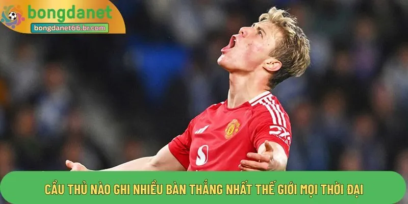 Cầu thủ nào ghi nhiều bàn thắng nhất thế giới